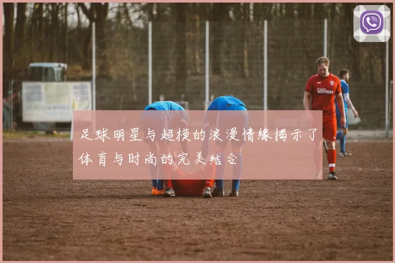 足球明星与超模的浪漫情缘揭示了体育与时尚的完美结合