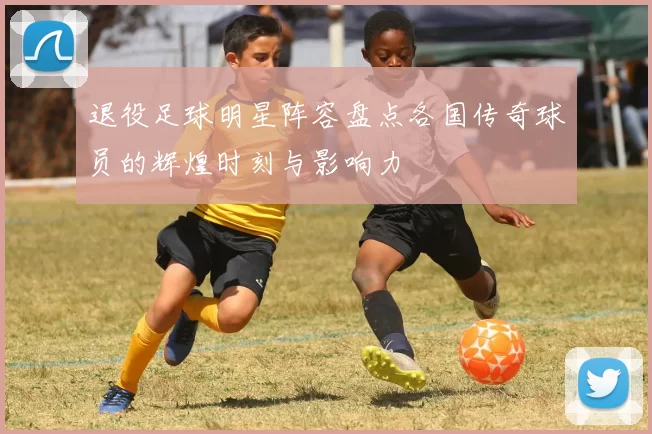 退役足球明星阵容盘点各国传奇球员的辉煌时刻与影响力
