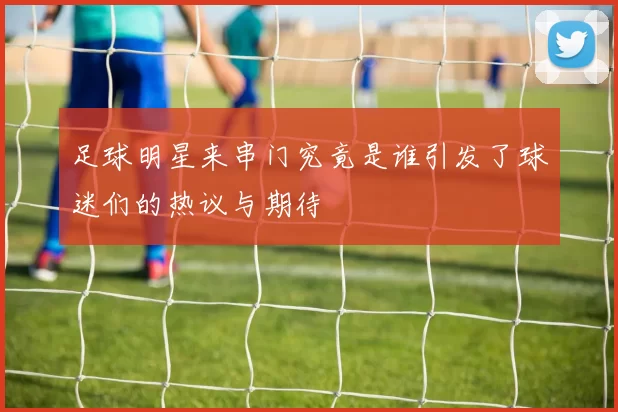 足球明星来串门究竟是谁引发了球迷们的热议与期待