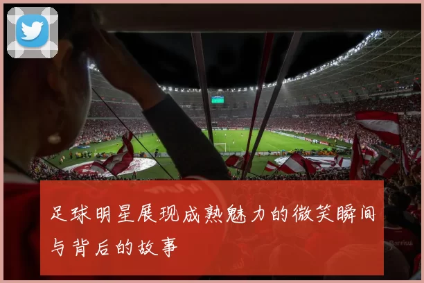 足球明星展现成熟魅力的微笑瞬间与背后的故事