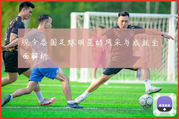 现今各国足球明星的风采与成就全面解析