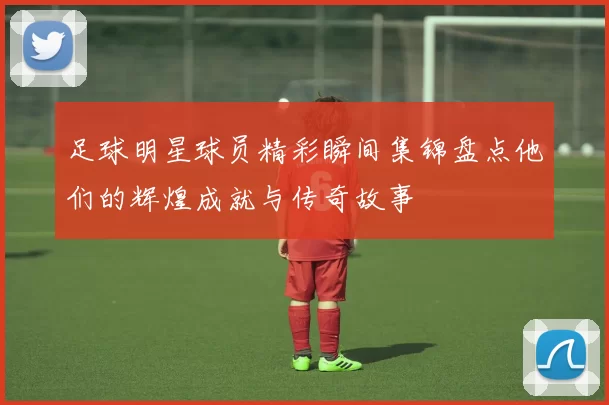 足球明星球员精彩瞬间集锦盘点他们的辉煌成就与传奇故事