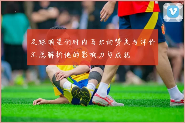 足球明星们对内马尔的赞美与评价汇总解析他的影响力与成就