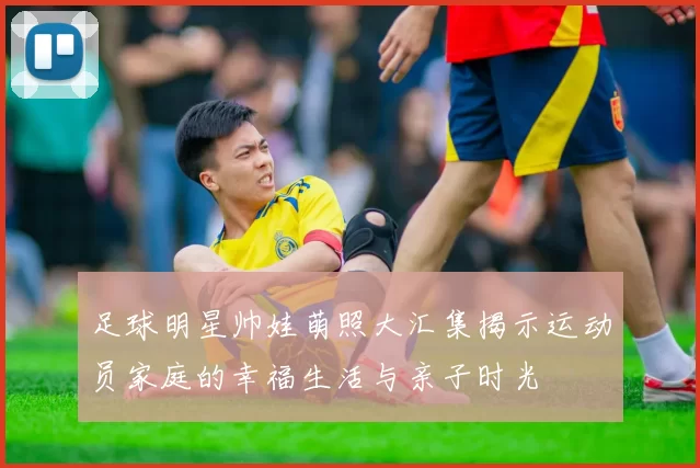 足球明星帅娃萌照大汇集揭示运动员家庭的幸福生活与亲子时光