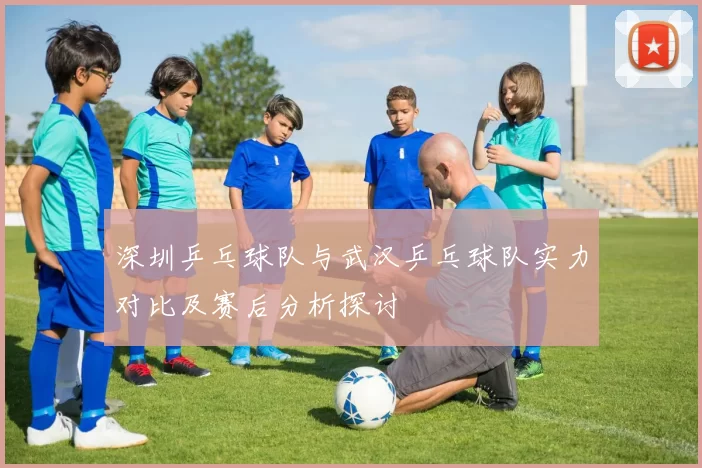 深圳乒乓球队与武汉乒乓球队实力对比及赛后分析探讨