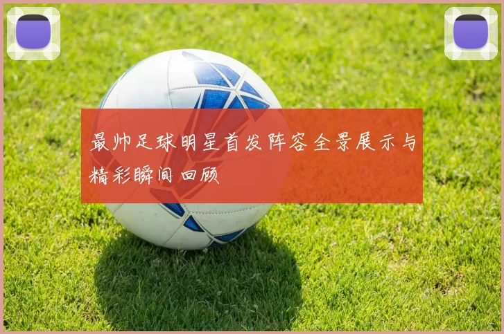 最帅足球明星首发阵容全景展示与精彩瞬间回顾