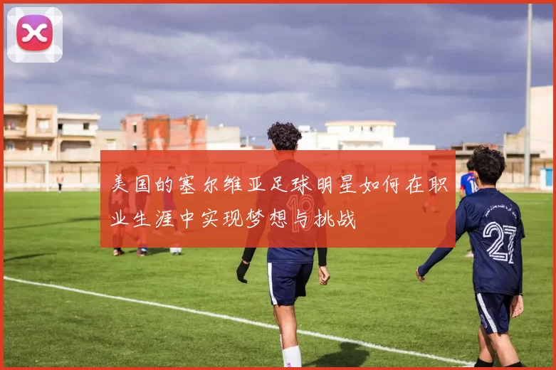 美国的塞尔维亚足球明星如何在职业生涯中实现梦想与挑战