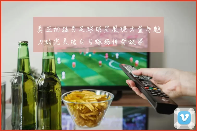 真正的猛男足球明星展现力量与魅力的完美结合与球场传奇故事