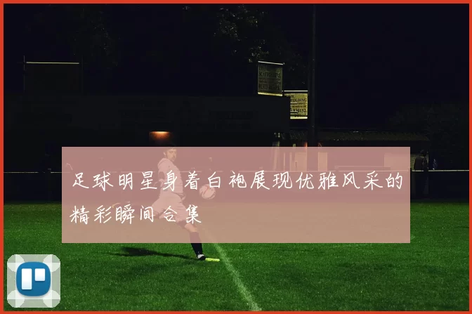 足球明星身着白袍展现优雅风采的精彩瞬间合集