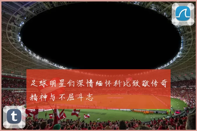 足球明星们深情缅怀科比致敬传奇精神与不屈斗志