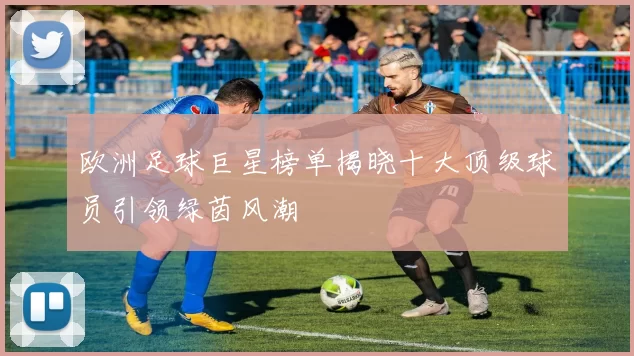 欧洲足球巨星榜单揭晓十大顶级球员引领绿茵风潮